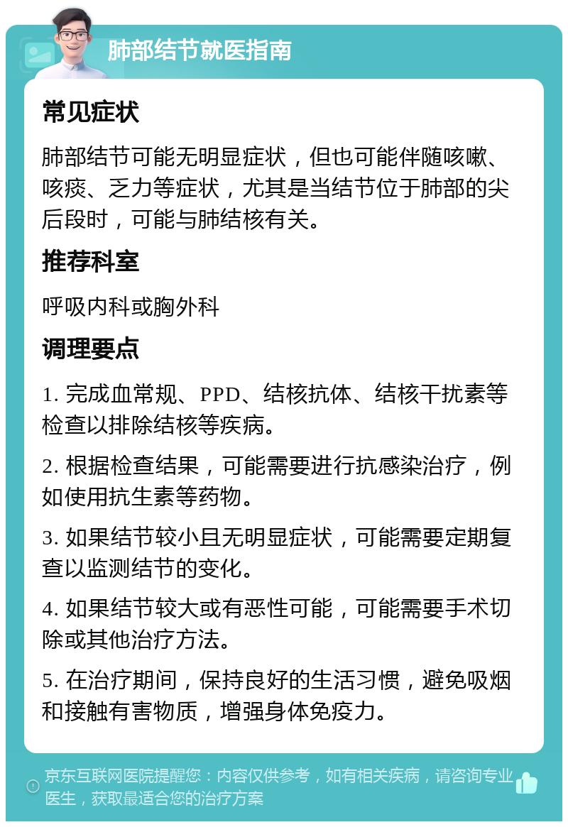 肺部结节就医指南 常见症状 肺部结节可能无明显症状，但也可能伴随咳嗽、咳痰、乏力等症状，尤其是当结节位于肺部的尖后段时，可能与肺结核有关。 推荐科室 呼吸内科或胸外科 调理要点 1. 完成血常规、PPD、结核抗体、结核干扰素等检查以排除结核等疾病。 2. 根据检查结果，可能需要进行抗感染治疗，例如使用抗生素等药物。 3. 如果结节较小且无明显症状，可能需要定期复查以监测结节的变化。 4. 如果结节较大或有恶性可能，可能需要手术切除或其他治疗方法。 5. 在治疗期间，保持良好的生活习惯，避免吸烟和接触有害物质，增强身体免疫力。