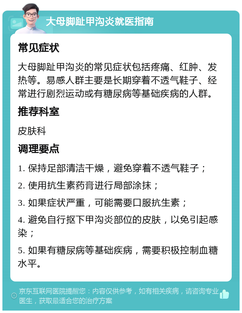 大母脚趾甲沟炎就医指南 常见症状 大母脚趾甲沟炎的常见症状包括疼痛、红肿、发热等。易感人群主要是长期穿着不透气鞋子、经常进行剧烈运动或有糖尿病等基础疾病的人群。 推荐科室 皮肤科 调理要点 1. 保持足部清洁干燥，避免穿着不透气鞋子； 2. 使用抗生素药膏进行局部涂抹； 3. 如果症状严重，可能需要口服抗生素； 4. 避免自行抠下甲沟炎部位的皮肤，以免引起感染； 5. 如果有糖尿病等基础疾病，需要积极控制血糖水平。