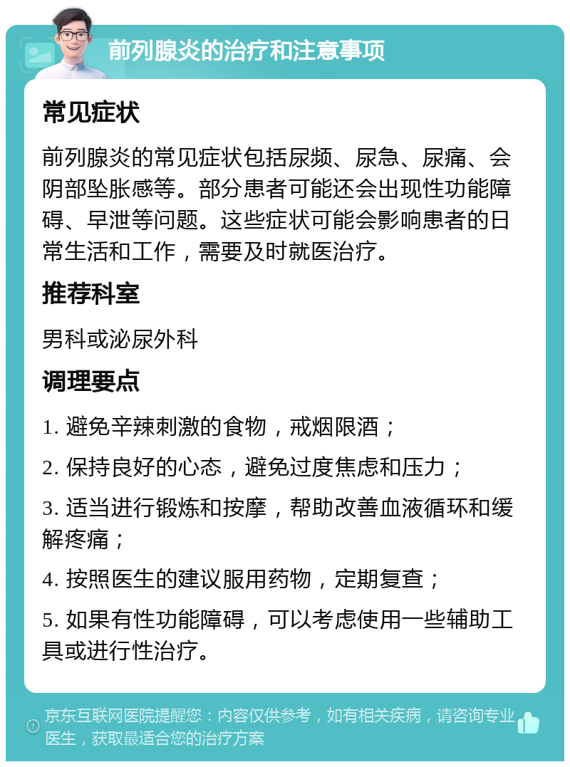 前列腺炎的治疗和注意事项 常见症状 前列腺炎的常见症状包括尿频、尿急、尿痛、会阴部坠胀感等。部分患者可能还会出现性功能障碍、早泄等问题。这些症状可能会影响患者的日常生活和工作，需要及时就医治疗。 推荐科室 男科或泌尿外科 调理要点 1. 避免辛辣刺激的食物，戒烟限酒； 2. 保持良好的心态，避免过度焦虑和压力； 3. 适当进行锻炼和按摩，帮助改善血液循环和缓解疼痛； 4. 按照医生的建议服用药物，定期复查； 5. 如果有性功能障碍，可以考虑使用一些辅助工具或进行性治疗。