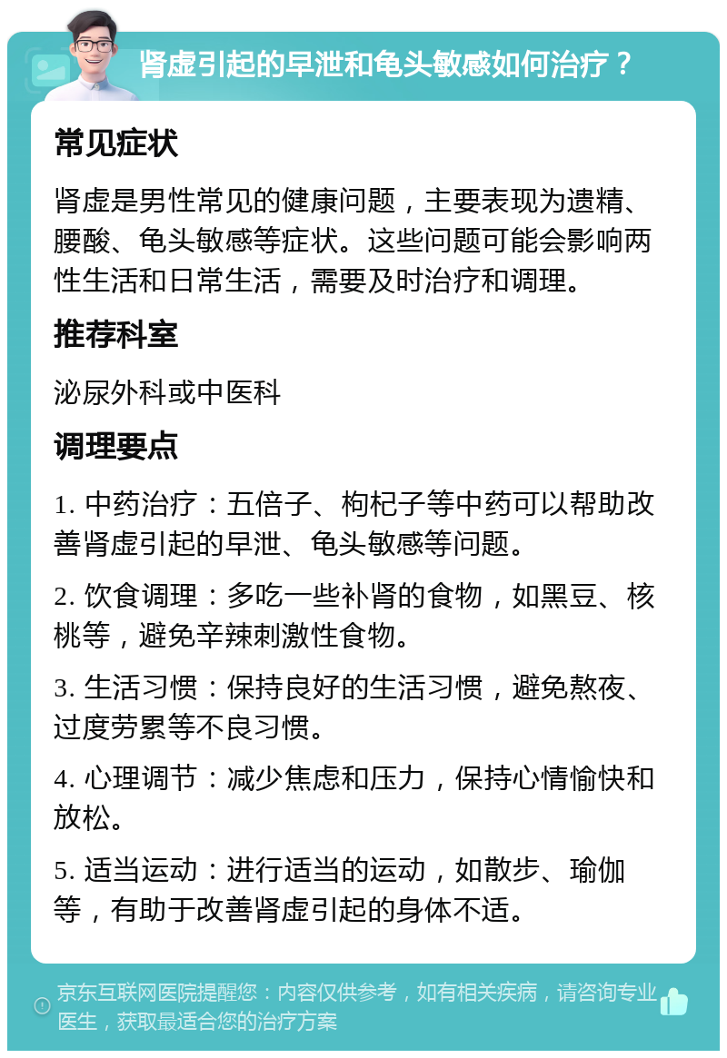 肾虚引起的早泄和龟头敏感如何治疗？ 常见症状 肾虚是男性常见的健康问题，主要表现为遗精、腰酸、龟头敏感等症状。这些问题可能会影响两性生活和日常生活，需要及时治疗和调理。 推荐科室 泌尿外科或中医科 调理要点 1. 中药治疗：五倍子、枸杞子等中药可以帮助改善肾虚引起的早泄、龟头敏感等问题。 2. 饮食调理：多吃一些补肾的食物，如黑豆、核桃等，避免辛辣刺激性食物。 3. 生活习惯：保持良好的生活习惯，避免熬夜、过度劳累等不良习惯。 4. 心理调节：减少焦虑和压力，保持心情愉快和放松。 5. 适当运动：进行适当的运动，如散步、瑜伽等，有助于改善肾虚引起的身体不适。