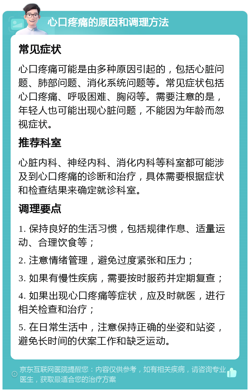 心口疼痛的原因和调理方法 常见症状 心口疼痛可能是由多种原因引起的，包括心脏问题、肺部问题、消化系统问题等。常见症状包括心口疼痛、呼吸困难、胸闷等。需要注意的是，年轻人也可能出现心脏问题，不能因为年龄而忽视症状。 推荐科室 心脏内科、神经内科、消化内科等科室都可能涉及到心口疼痛的诊断和治疗，具体需要根据症状和检查结果来确定就诊科室。 调理要点 1. 保持良好的生活习惯，包括规律作息、适量运动、合理饮食等； 2. 注意情绪管理，避免过度紧张和压力； 3. 如果有慢性疾病，需要按时服药并定期复查； 4. 如果出现心口疼痛等症状，应及时就医，进行相关检查和治疗； 5. 在日常生活中，注意保持正确的坐姿和站姿，避免长时间的伏案工作和缺乏运动。