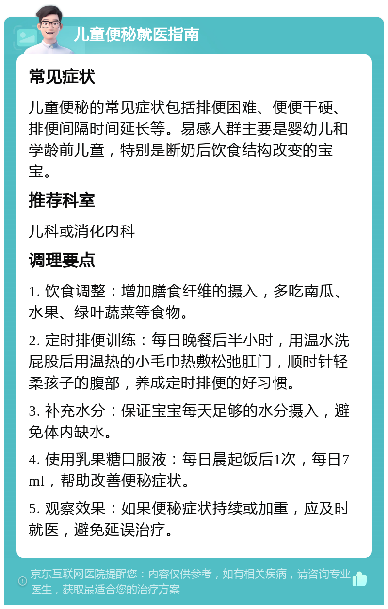 儿童便秘就医指南 常见症状 儿童便秘的常见症状包括排便困难、便便干硬、排便间隔时间延长等。易感人群主要是婴幼儿和学龄前儿童，特别是断奶后饮食结构改变的宝宝。 推荐科室 儿科或消化内科 调理要点 1. 饮食调整：增加膳食纤维的摄入，多吃南瓜、水果、绿叶蔬菜等食物。 2. 定时排便训练：每日晚餐后半小时，用温水洗屁股后用温热的小毛巾热敷松弛肛门，顺时针轻柔孩子的腹部，养成定时排便的好习惯。 3. 补充水分：保证宝宝每天足够的水分摄入，避免体内缺水。 4. 使用乳果糖口服液：每日晨起饭后1次，每日7ml，帮助改善便秘症状。 5. 观察效果：如果便秘症状持续或加重，应及时就医，避免延误治疗。