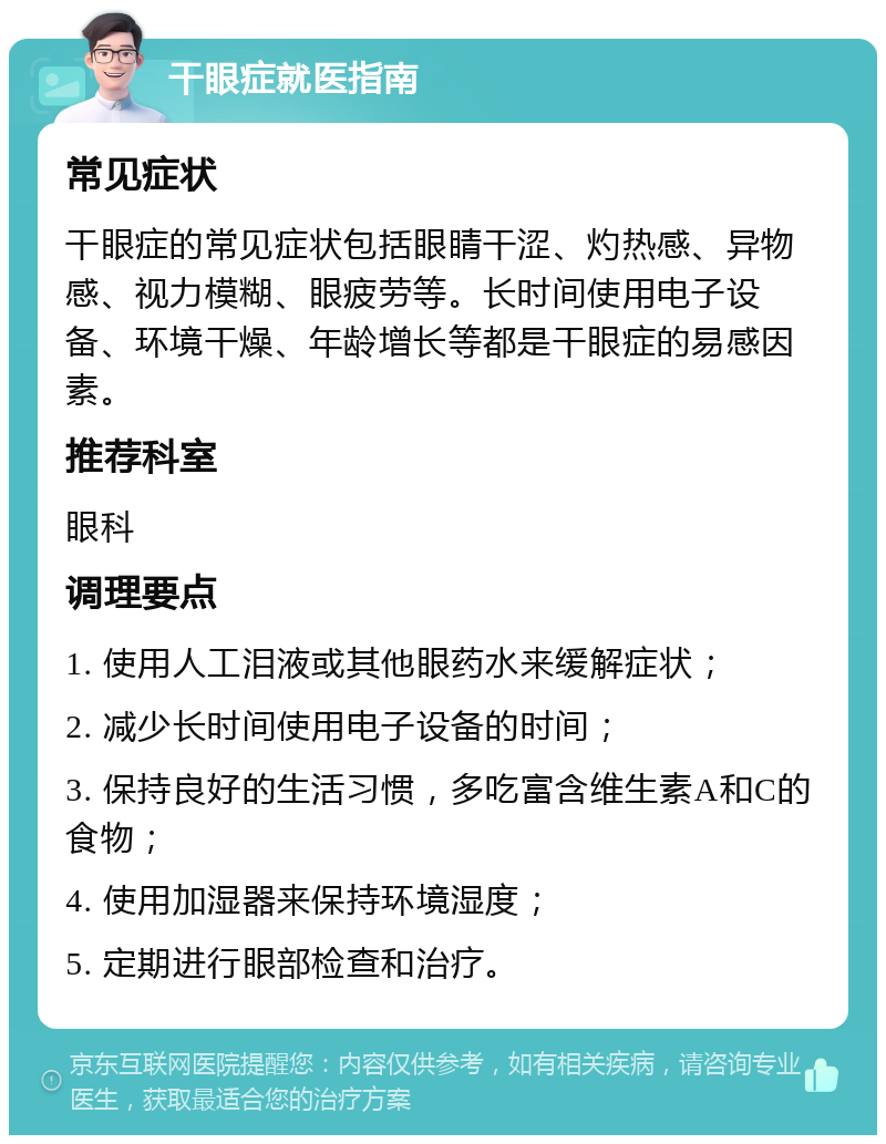 干眼症就医指南 常见症状 干眼症的常见症状包括眼睛干涩、灼热感、异物感、视力模糊、眼疲劳等。长时间使用电子设备、环境干燥、年龄增长等都是干眼症的易感因素。 推荐科室 眼科 调理要点 1. 使用人工泪液或其他眼药水来缓解症状； 2. 减少长时间使用电子设备的时间； 3. 保持良好的生活习惯，多吃富含维生素A和C的食物； 4. 使用加湿器来保持环境湿度； 5. 定期进行眼部检查和治疗。