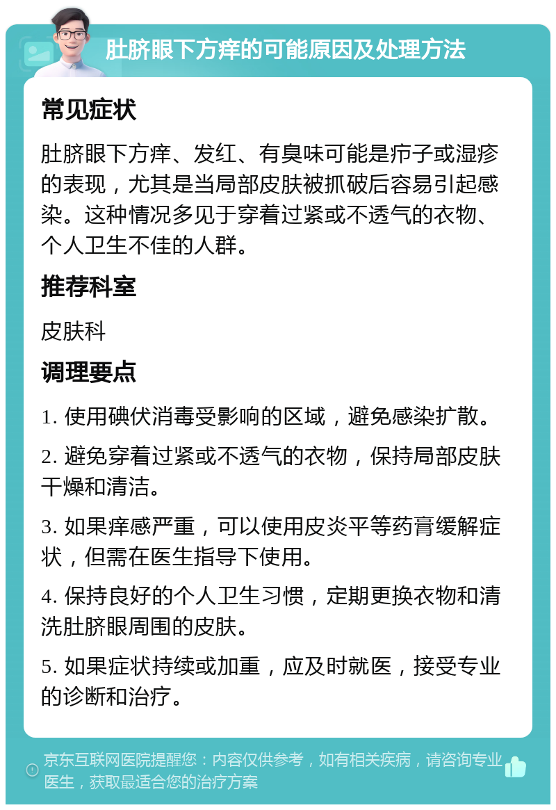 肚脐眼下方痒的可能原因及处理方法 常见症状 肚脐眼下方痒、发红、有臭味可能是疖子或湿疹的表现，尤其是当局部皮肤被抓破后容易引起感染。这种情况多见于穿着过紧或不透气的衣物、个人卫生不佳的人群。 推荐科室 皮肤科 调理要点 1. 使用碘伏消毒受影响的区域，避免感染扩散。 2. 避免穿着过紧或不透气的衣物，保持局部皮肤干燥和清洁。 3. 如果痒感严重，可以使用皮炎平等药膏缓解症状，但需在医生指导下使用。 4. 保持良好的个人卫生习惯，定期更换衣物和清洗肚脐眼周围的皮肤。 5. 如果症状持续或加重，应及时就医，接受专业的诊断和治疗。