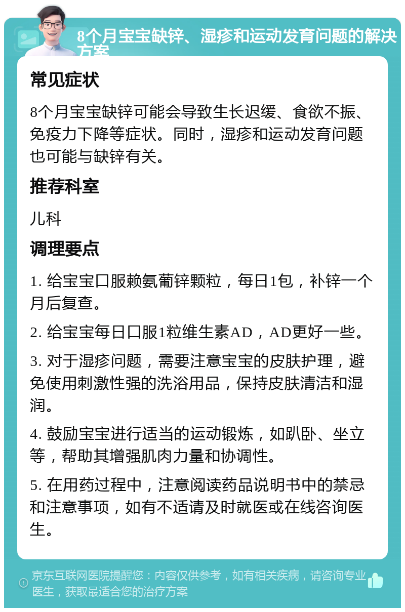 8个月宝宝缺锌、湿疹和运动发育问题的解决方案 常见症状 8个月宝宝缺锌可能会导致生长迟缓、食欲不振、免疫力下降等症状。同时，湿疹和运动发育问题也可能与缺锌有关。 推荐科室 儿科 调理要点 1. 给宝宝口服赖氨葡锌颗粒，每日1包，补锌一个月后复查。 2. 给宝宝每日口服1粒维生素AD，AD更好一些。 3. 对于湿疹问题，需要注意宝宝的皮肤护理，避免使用刺激性强的洗浴用品，保持皮肤清洁和湿润。 4. 鼓励宝宝进行适当的运动锻炼，如趴卧、坐立等，帮助其增强肌肉力量和协调性。 5. 在用药过程中，注意阅读药品说明书中的禁忌和注意事项，如有不适请及时就医或在线咨询医生。