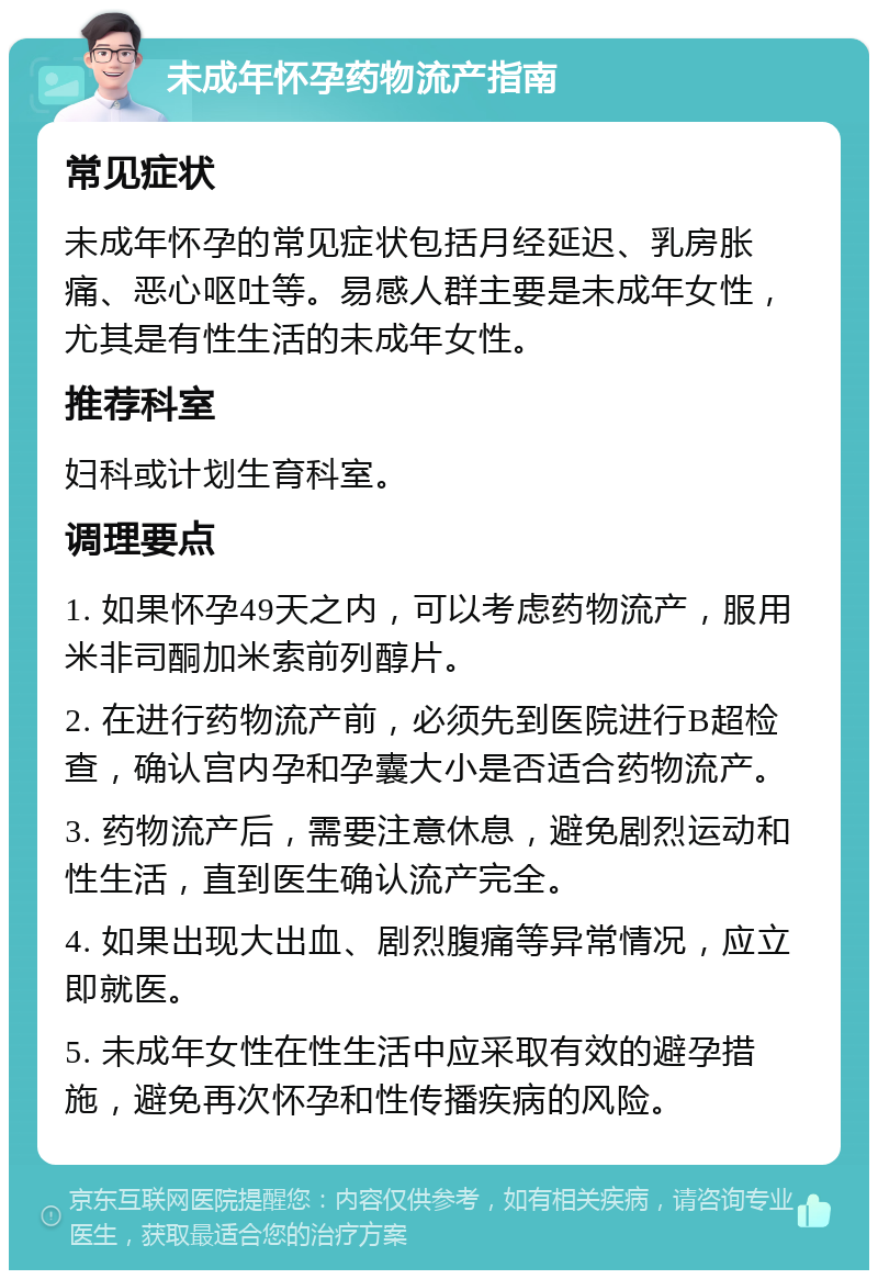 未成年怀孕药物流产指南 常见症状 未成年怀孕的常见症状包括月经延迟、乳房胀痛、恶心呕吐等。易感人群主要是未成年女性，尤其是有性生活的未成年女性。 推荐科室 妇科或计划生育科室。 调理要点 1. 如果怀孕49天之内，可以考虑药物流产，服用米非司酮加米索前列醇片。 2. 在进行药物流产前，必须先到医院进行B超检查，确认宫内孕和孕囊大小是否适合药物流产。 3. 药物流产后，需要注意休息，避免剧烈运动和性生活，直到医生确认流产完全。 4. 如果出现大出血、剧烈腹痛等异常情况，应立即就医。 5. 未成年女性在性生活中应采取有效的避孕措施，避免再次怀孕和性传播疾病的风险。