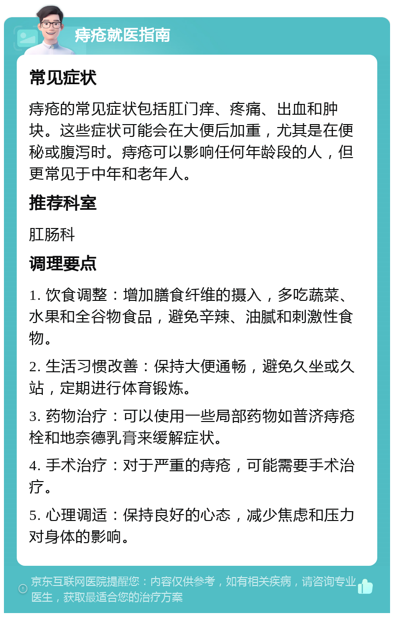 痔疮就医指南 常见症状 痔疮的常见症状包括肛门痒、疼痛、出血和肿块。这些症状可能会在大便后加重，尤其是在便秘或腹泻时。痔疮可以影响任何年龄段的人，但更常见于中年和老年人。 推荐科室 肛肠科 调理要点 1. 饮食调整：增加膳食纤维的摄入，多吃蔬菜、水果和全谷物食品，避免辛辣、油腻和刺激性食物。 2. 生活习惯改善：保持大便通畅，避免久坐或久站，定期进行体育锻炼。 3. 药物治疗：可以使用一些局部药物如普济痔疮栓和地奈德乳膏来缓解症状。 4. 手术治疗：对于严重的痔疮，可能需要手术治疗。 5. 心理调适：保持良好的心态，减少焦虑和压力对身体的影响。