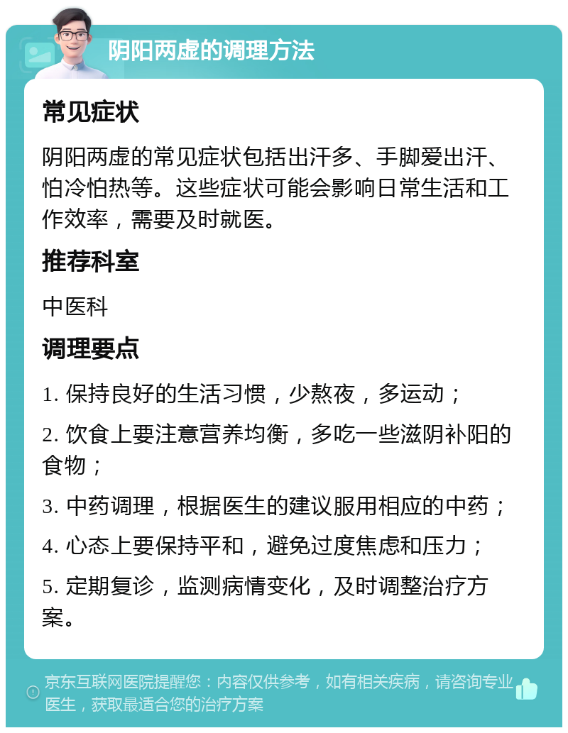 阴阳两虚的调理方法 常见症状 阴阳两虚的常见症状包括出汗多、手脚爱出汗、怕冷怕热等。这些症状可能会影响日常生活和工作效率，需要及时就医。 推荐科室 中医科 调理要点 1. 保持良好的生活习惯，少熬夜，多运动； 2. 饮食上要注意营养均衡，多吃一些滋阴补阳的食物； 3. 中药调理，根据医生的建议服用相应的中药； 4. 心态上要保持平和，避免过度焦虑和压力； 5. 定期复诊，监测病情变化，及时调整治疗方案。