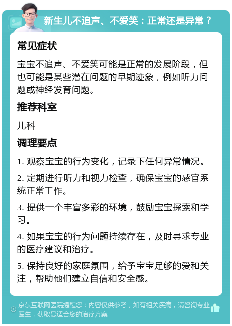 新生儿不追声、不爱笑：正常还是异常？ 常见症状 宝宝不追声、不爱笑可能是正常的发展阶段，但也可能是某些潜在问题的早期迹象，例如听力问题或神经发育问题。 推荐科室 儿科 调理要点 1. 观察宝宝的行为变化，记录下任何异常情况。 2. 定期进行听力和视力检查，确保宝宝的感官系统正常工作。 3. 提供一个丰富多彩的环境，鼓励宝宝探索和学习。 4. 如果宝宝的行为问题持续存在，及时寻求专业的医疗建议和治疗。 5. 保持良好的家庭氛围，给予宝宝足够的爱和关注，帮助他们建立自信和安全感。