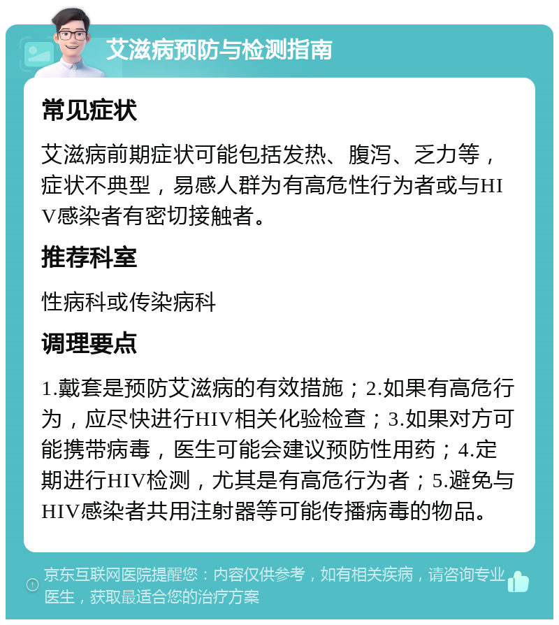 艾滋病预防与检测指南 常见症状 艾滋病前期症状可能包括发热、腹泻、乏力等，症状不典型，易感人群为有高危性行为者或与HIV感染者有密切接触者。 推荐科室 性病科或传染病科 调理要点 1.戴套是预防艾滋病的有效措施；2.如果有高危行为，应尽快进行HIV相关化验检查；3.如果对方可能携带病毒，医生可能会建议预防性用药；4.定期进行HIV检测，尤其是有高危行为者；5.避免与HIV感染者共用注射器等可能传播病毒的物品。