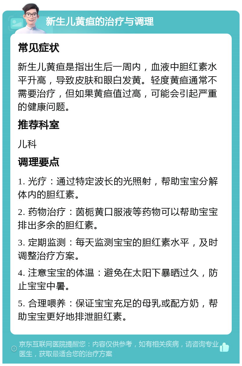 新生儿黄疸的治疗与调理 常见症状 新生儿黄疸是指出生后一周内，血液中胆红素水平升高，导致皮肤和眼白发黄。轻度黄疸通常不需要治疗，但如果黄疸值过高，可能会引起严重的健康问题。 推荐科室 儿科 调理要点 1. 光疗：通过特定波长的光照射，帮助宝宝分解体内的胆红素。 2. 药物治疗：茵栀黄口服液等药物可以帮助宝宝排出多余的胆红素。 3. 定期监测：每天监测宝宝的胆红素水平，及时调整治疗方案。 4. 注意宝宝的体温：避免在太阳下暴晒过久，防止宝宝中暑。 5. 合理喂养：保证宝宝充足的母乳或配方奶，帮助宝宝更好地排泄胆红素。