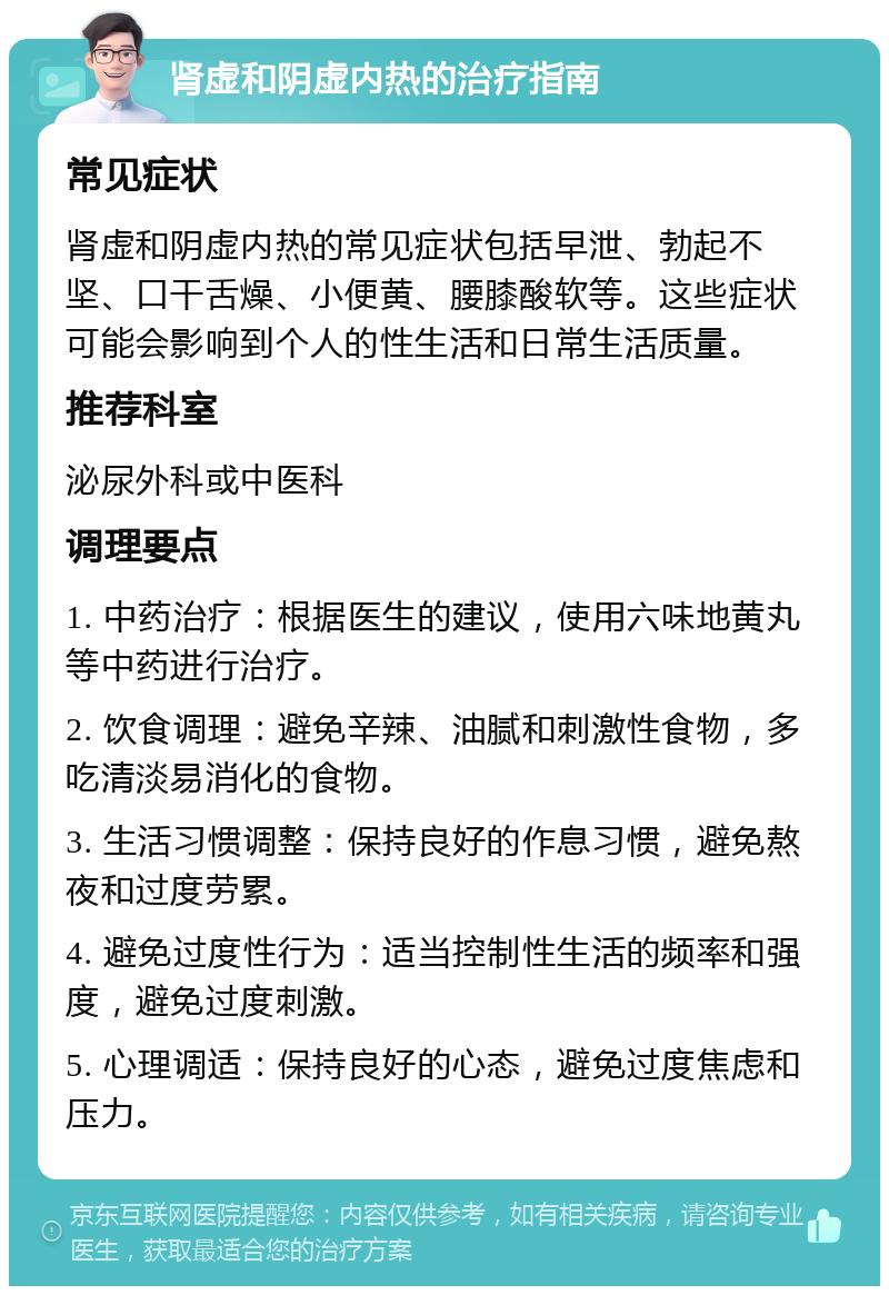 肾虚和阴虚内热的治疗指南 常见症状 肾虚和阴虚内热的常见症状包括早泄、勃起不坚、口干舌燥、小便黄、腰膝酸软等。这些症状可能会影响到个人的性生活和日常生活质量。 推荐科室 泌尿外科或中医科 调理要点 1. 中药治疗：根据医生的建议，使用六味地黄丸等中药进行治疗。 2. 饮食调理：避免辛辣、油腻和刺激性食物，多吃清淡易消化的食物。 3. 生活习惯调整：保持良好的作息习惯，避免熬夜和过度劳累。 4. 避免过度性行为：适当控制性生活的频率和强度，避免过度刺激。 5. 心理调适：保持良好的心态，避免过度焦虑和压力。