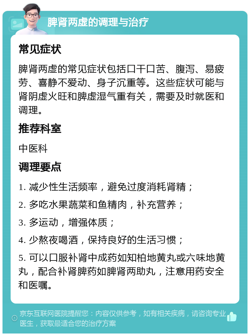 脾肾两虚的调理与治疗 常见症状 脾肾两虚的常见症状包括口干口苦、腹泻、易疲劳、喜静不爱动、身子沉重等。这些症状可能与肾阴虚火旺和脾虚湿气重有关，需要及时就医和调理。 推荐科室 中医科 调理要点 1. 减少性生活频率，避免过度消耗肾精； 2. 多吃水果蔬菜和鱼精肉，补充营养； 3. 多运动，增强体质； 4. 少熬夜喝酒，保持良好的生活习惯； 5. 可以口服补肾中成药如知柏地黄丸或六味地黄丸，配合补肾脾药如脾肾两助丸，注意用药安全和医嘱。