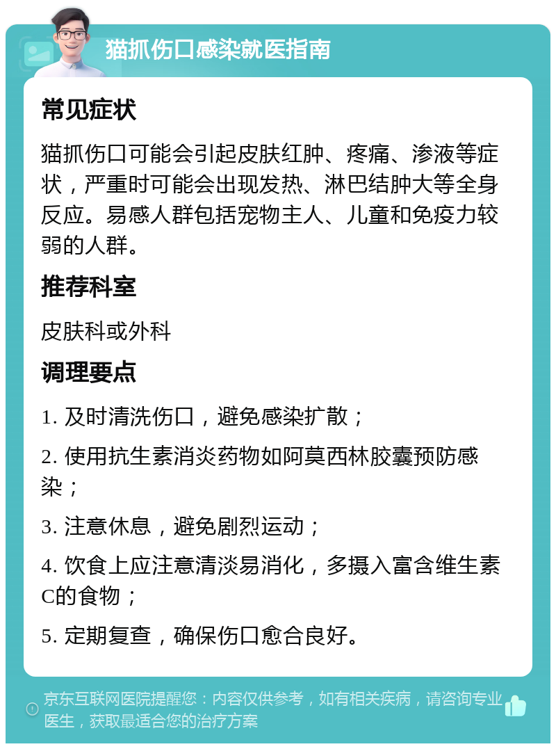 猫抓伤口感染就医指南 常见症状 猫抓伤口可能会引起皮肤红肿、疼痛、渗液等症状，严重时可能会出现发热、淋巴结肿大等全身反应。易感人群包括宠物主人、儿童和免疫力较弱的人群。 推荐科室 皮肤科或外科 调理要点 1. 及时清洗伤口，避免感染扩散； 2. 使用抗生素消炎药物如阿莫西林胶囊预防感染； 3. 注意休息，避免剧烈运动； 4. 饮食上应注意清淡易消化，多摄入富含维生素C的食物； 5. 定期复查，确保伤口愈合良好。