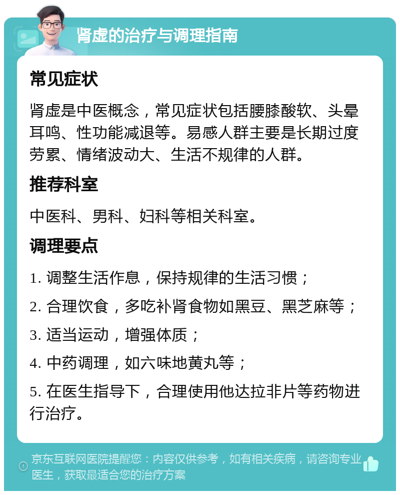 肾虚的治疗与调理指南 常见症状 肾虚是中医概念，常见症状包括腰膝酸软、头晕耳鸣、性功能减退等。易感人群主要是长期过度劳累、情绪波动大、生活不规律的人群。 推荐科室 中医科、男科、妇科等相关科室。 调理要点 1. 调整生活作息，保持规律的生活习惯； 2. 合理饮食，多吃补肾食物如黑豆、黑芝麻等； 3. 适当运动，增强体质； 4. 中药调理，如六味地黄丸等； 5. 在医生指导下，合理使用他达拉非片等药物进行治疗。