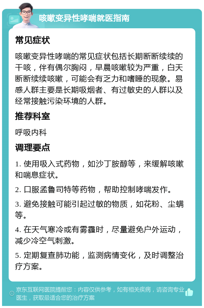 咳嗽变异性哮喘就医指南 常见症状 咳嗽变异性哮喘的常见症状包括长期断断续续的干咳，伴有偶尔胸闷，早晨咳嗽较为严重，白天断断续续咳嗽，可能会有乏力和嗜睡的现象。易感人群主要是长期吸烟者、有过敏史的人群以及经常接触污染环境的人群。 推荐科室 呼吸内科 调理要点 1. 使用吸入式药物，如沙丁胺醇等，来缓解咳嗽和喘息症状。 2. 口服孟鲁司特等药物，帮助控制哮喘发作。 3. 避免接触可能引起过敏的物质，如花粉、尘螨等。 4. 在天气寒冷或有雾霾时，尽量避免户外运动，减少冷空气刺激。 5. 定期复查肺功能，监测病情变化，及时调整治疗方案。