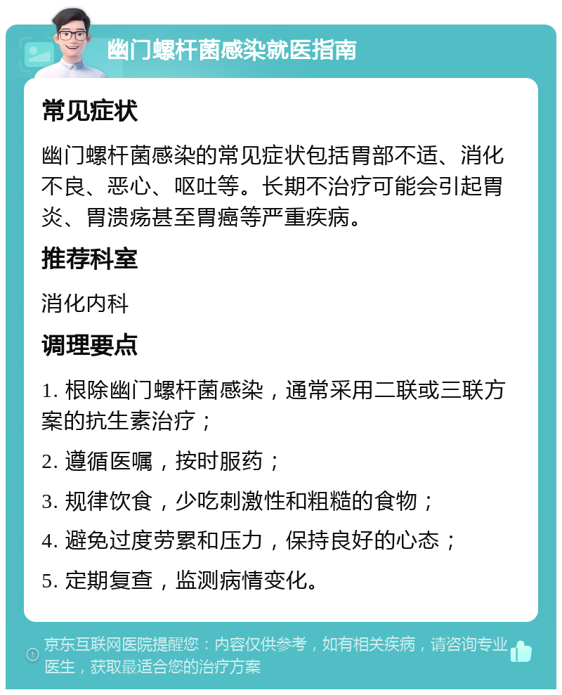 幽门螺杆菌感染就医指南 常见症状 幽门螺杆菌感染的常见症状包括胃部不适、消化不良、恶心、呕吐等。长期不治疗可能会引起胃炎、胃溃疡甚至胃癌等严重疾病。 推荐科室 消化内科 调理要点 1. 根除幽门螺杆菌感染，通常采用二联或三联方案的抗生素治疗； 2. 遵循医嘱，按时服药； 3. 规律饮食，少吃刺激性和粗糙的食物； 4. 避免过度劳累和压力，保持良好的心态； 5. 定期复查，监测病情变化。