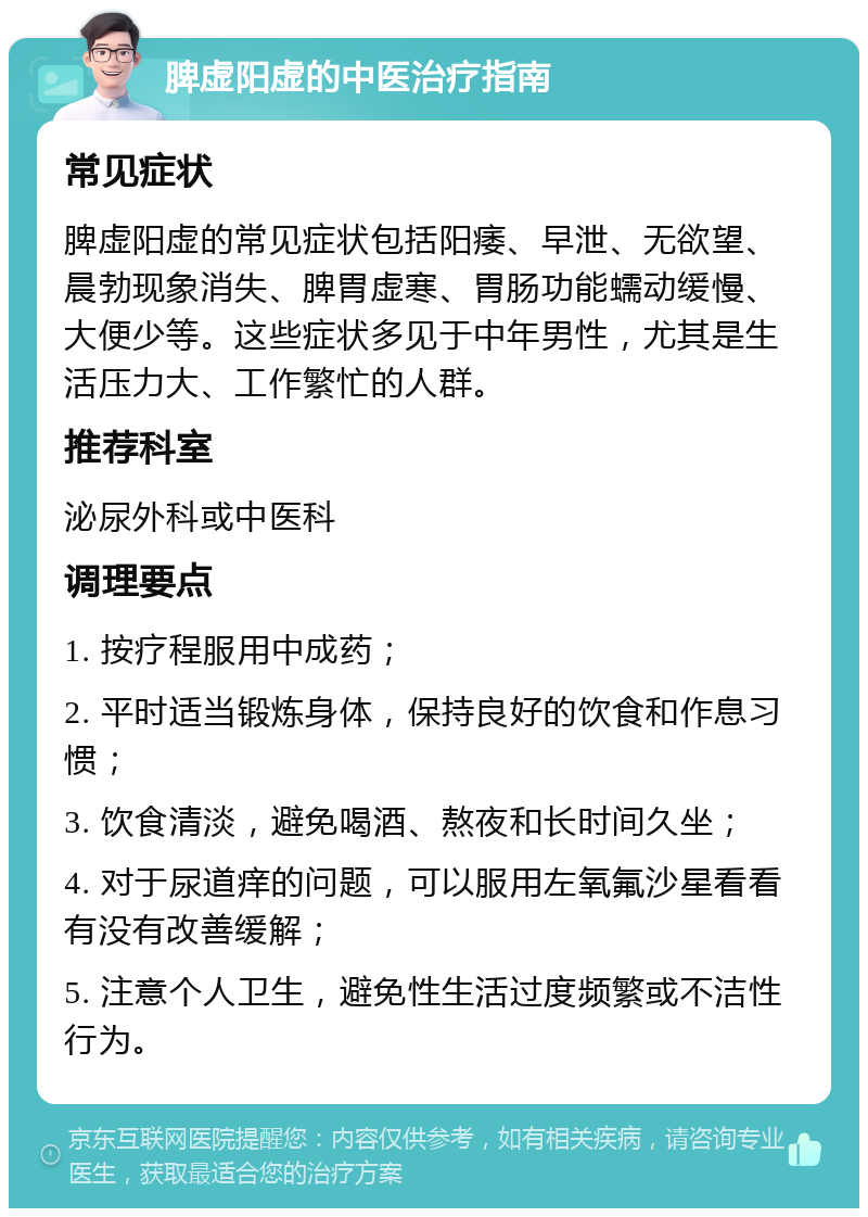 脾虚阳虚的中医治疗指南 常见症状 脾虚阳虚的常见症状包括阳痿、早泄、无欲望、晨勃现象消失、脾胃虚寒、胃肠功能蠕动缓慢、大便少等。这些症状多见于中年男性，尤其是生活压力大、工作繁忙的人群。 推荐科室 泌尿外科或中医科 调理要点 1. 按疗程服用中成药； 2. 平时适当锻炼身体，保持良好的饮食和作息习惯； 3. 饮食清淡，避免喝酒、熬夜和长时间久坐； 4. 对于尿道痒的问题，可以服用左氧氟沙星看看有没有改善缓解； 5. 注意个人卫生，避免性生活过度频繁或不洁性行为。