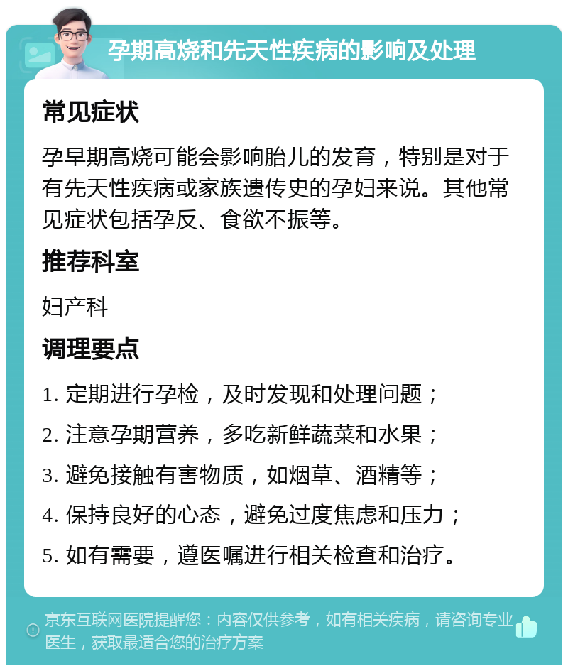 孕期高烧和先天性疾病的影响及处理 常见症状 孕早期高烧可能会影响胎儿的发育，特别是对于有先天性疾病或家族遗传史的孕妇来说。其他常见症状包括孕反、食欲不振等。 推荐科室 妇产科 调理要点 1. 定期进行孕检，及时发现和处理问题； 2. 注意孕期营养，多吃新鲜蔬菜和水果； 3. 避免接触有害物质，如烟草、酒精等； 4. 保持良好的心态，避免过度焦虑和压力； 5. 如有需要，遵医嘱进行相关检查和治疗。