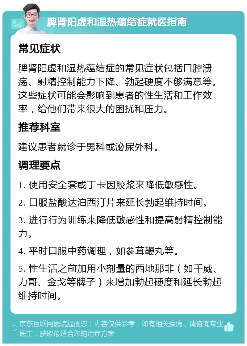 脾肾阳虚和湿热蕴结症就医指南 常见症状 脾肾阳虚和湿热蕴结症的常见症状包括口腔溃疡、射精控制能力下降、勃起硬度不够满意等。这些症状可能会影响到患者的性生活和工作效率，给他们带来很大的困扰和压力。 推荐科室 建议患者就诊于男科或泌尿外科。 调理要点 1. 使用安全套或丁卡因胶浆来降低敏感性。 2. 口服盐酸达泊西汀片来延长勃起维持时间。 3. 进行行为训练来降低敏感性和提高射精控制能力。 4. 平时口服中药调理，如参茸鞭丸等。 5. 性生活之前加用小剂量的西地那非（如千威、力哥、金戈等牌子）来增加勃起硬度和延长勃起维持时间。