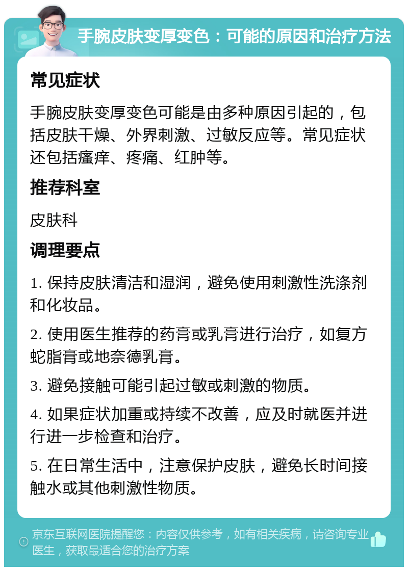 手腕皮肤变厚变色：可能的原因和治疗方法 常见症状 手腕皮肤变厚变色可能是由多种原因引起的，包括皮肤干燥、外界刺激、过敏反应等。常见症状还包括瘙痒、疼痛、红肿等。 推荐科室 皮肤科 调理要点 1. 保持皮肤清洁和湿润，避免使用刺激性洗涤剂和化妆品。 2. 使用医生推荐的药膏或乳膏进行治疗，如复方蛇脂膏或地奈德乳膏。 3. 避免接触可能引起过敏或刺激的物质。 4. 如果症状加重或持续不改善，应及时就医并进行进一步检查和治疗。 5. 在日常生活中，注意保护皮肤，避免长时间接触水或其他刺激性物质。