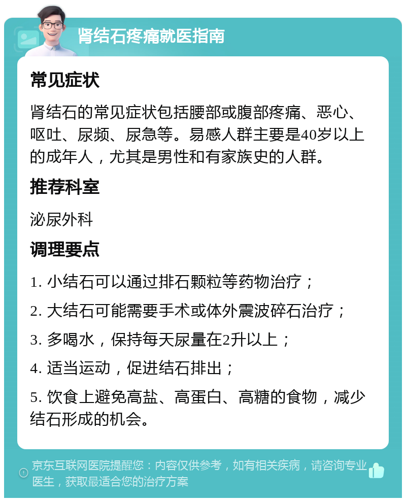 肾结石疼痛就医指南 常见症状 肾结石的常见症状包括腰部或腹部疼痛、恶心、呕吐、尿频、尿急等。易感人群主要是40岁以上的成年人，尤其是男性和有家族史的人群。 推荐科室 泌尿外科 调理要点 1. 小结石可以通过排石颗粒等药物治疗； 2. 大结石可能需要手术或体外震波碎石治疗； 3. 多喝水，保持每天尿量在2升以上； 4. 适当运动，促进结石排出； 5. 饮食上避免高盐、高蛋白、高糖的食物，减少结石形成的机会。