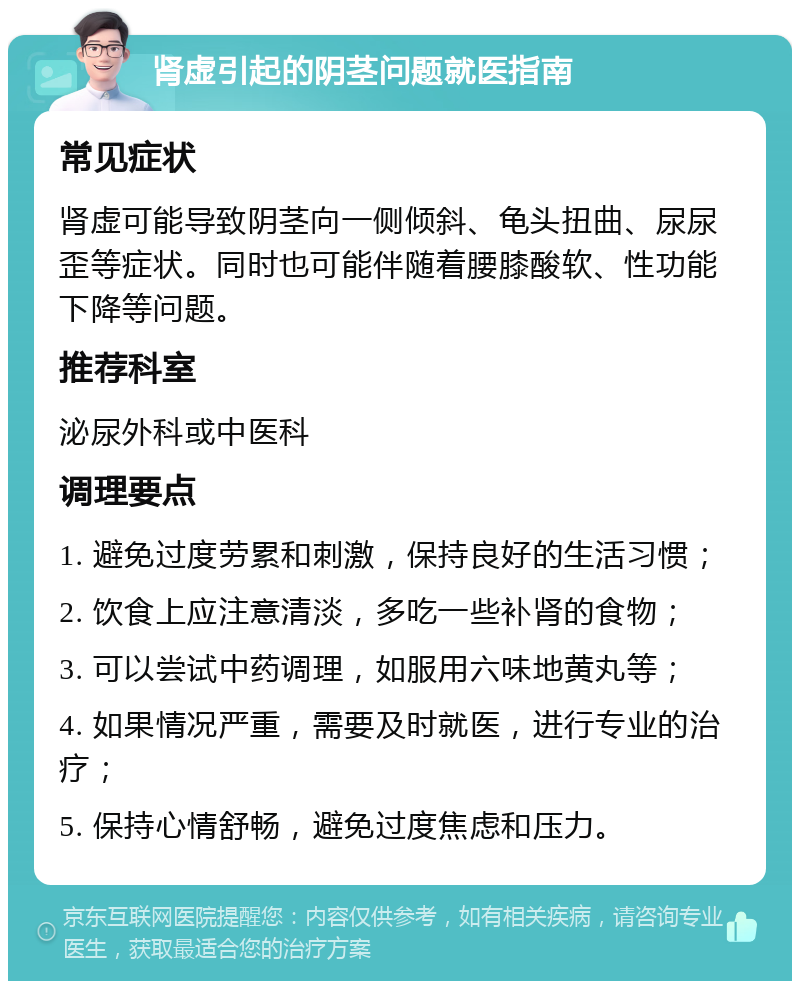 肾虚引起的阴茎问题就医指南 常见症状 肾虚可能导致阴茎向一侧倾斜、龟头扭曲、尿尿歪等症状。同时也可能伴随着腰膝酸软、性功能下降等问题。 推荐科室 泌尿外科或中医科 调理要点 1. 避免过度劳累和刺激，保持良好的生活习惯； 2. 饮食上应注意清淡，多吃一些补肾的食物； 3. 可以尝试中药调理，如服用六味地黄丸等； 4. 如果情况严重，需要及时就医，进行专业的治疗； 5. 保持心情舒畅，避免过度焦虑和压力。