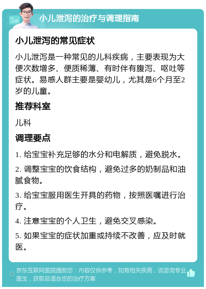 小儿泄泻的治疗与调理指南 小儿泄泻的常见症状 小儿泄泻是一种常见的儿科疾病，主要表现为大便次数增多、便质稀薄、有时伴有腹泻、呕吐等症状。易感人群主要是婴幼儿，尤其是6个月至2岁的儿童。 推荐科室 儿科 调理要点 1. 给宝宝补充足够的水分和电解质，避免脱水。 2. 调整宝宝的饮食结构，避免过多的奶制品和油腻食物。 3. 给宝宝服用医生开具的药物，按照医嘱进行治疗。 4. 注意宝宝的个人卫生，避免交叉感染。 5. 如果宝宝的症状加重或持续不改善，应及时就医。