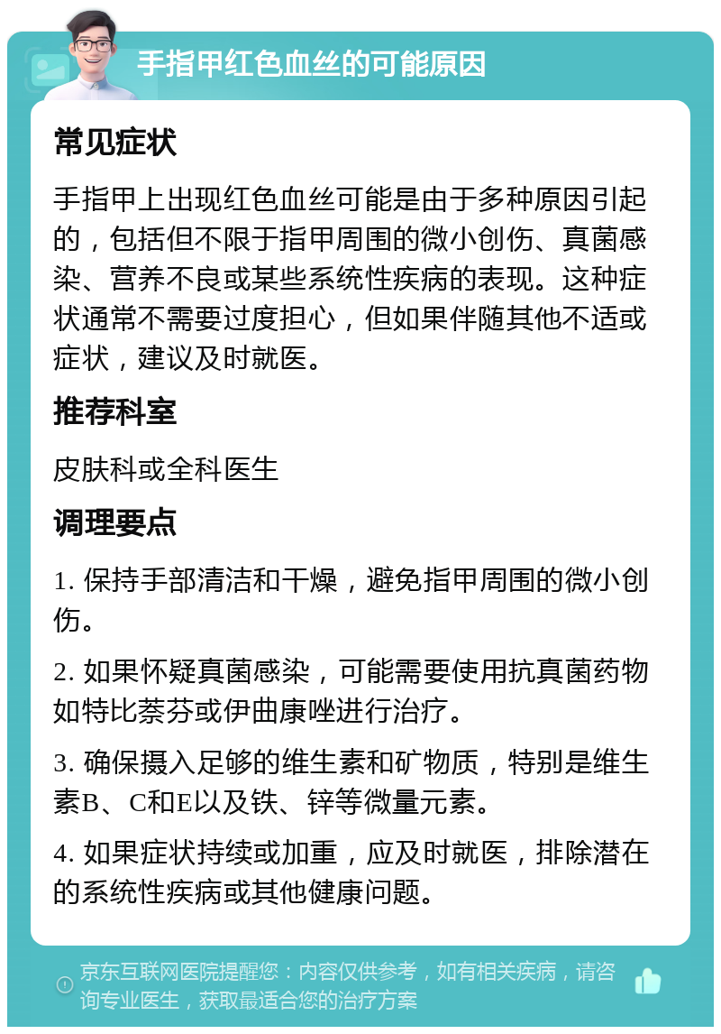 手指甲红色血丝的可能原因 常见症状 手指甲上出现红色血丝可能是由于多种原因引起的，包括但不限于指甲周围的微小创伤、真菌感染、营养不良或某些系统性疾病的表现。这种症状通常不需要过度担心，但如果伴随其他不适或症状，建议及时就医。 推荐科室 皮肤科或全科医生 调理要点 1. 保持手部清洁和干燥，避免指甲周围的微小创伤。 2. 如果怀疑真菌感染，可能需要使用抗真菌药物如特比萘芬或伊曲康唑进行治疗。 3. 确保摄入足够的维生素和矿物质，特别是维生素B、C和E以及铁、锌等微量元素。 4. 如果症状持续或加重，应及时就医，排除潜在的系统性疾病或其他健康问题。