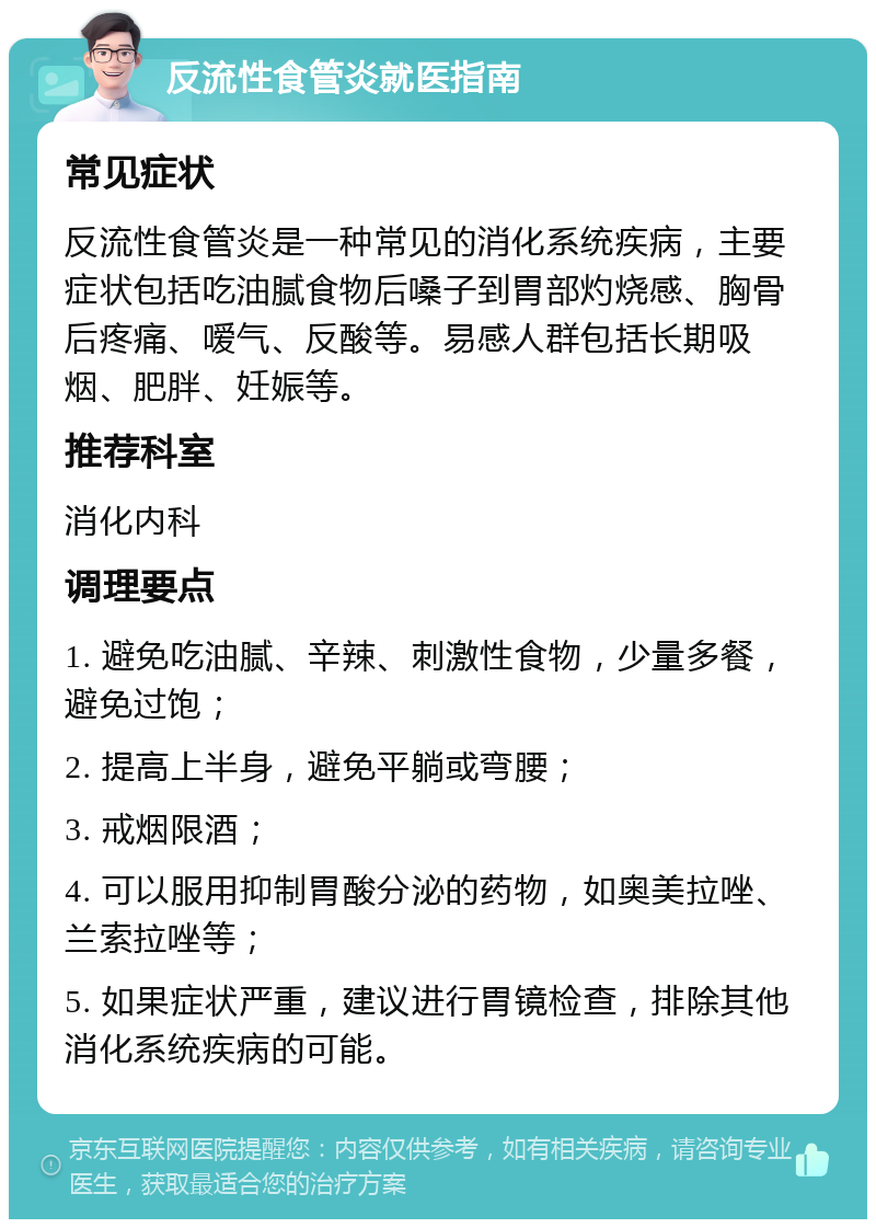 反流性食管炎就医指南 常见症状 反流性食管炎是一种常见的消化系统疾病，主要症状包括吃油腻食物后嗓子到胃部灼烧感、胸骨后疼痛、嗳气、反酸等。易感人群包括长期吸烟、肥胖、妊娠等。 推荐科室 消化内科 调理要点 1. 避免吃油腻、辛辣、刺激性食物，少量多餐，避免过饱； 2. 提高上半身，避免平躺或弯腰； 3. 戒烟限酒； 4. 可以服用抑制胃酸分泌的药物，如奥美拉唑、兰索拉唑等； 5. 如果症状严重，建议进行胃镜检查，排除其他消化系统疾病的可能。