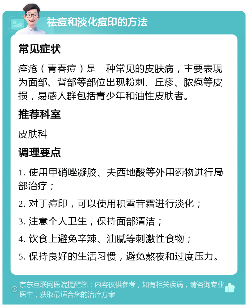 祛痘和淡化痘印的方法 常见症状 痤疮（青春痘）是一种常见的皮肤病，主要表现为面部、背部等部位出现粉刺、丘疹、脓疱等皮损，易感人群包括青少年和油性皮肤者。 推荐科室 皮肤科 调理要点 1. 使用甲硝唑凝胶、夫西地酸等外用药物进行局部治疗； 2. 对于痘印，可以使用积雪苷霜进行淡化； 3. 注意个人卫生，保持面部清洁； 4. 饮食上避免辛辣、油腻等刺激性食物； 5. 保持良好的生活习惯，避免熬夜和过度压力。