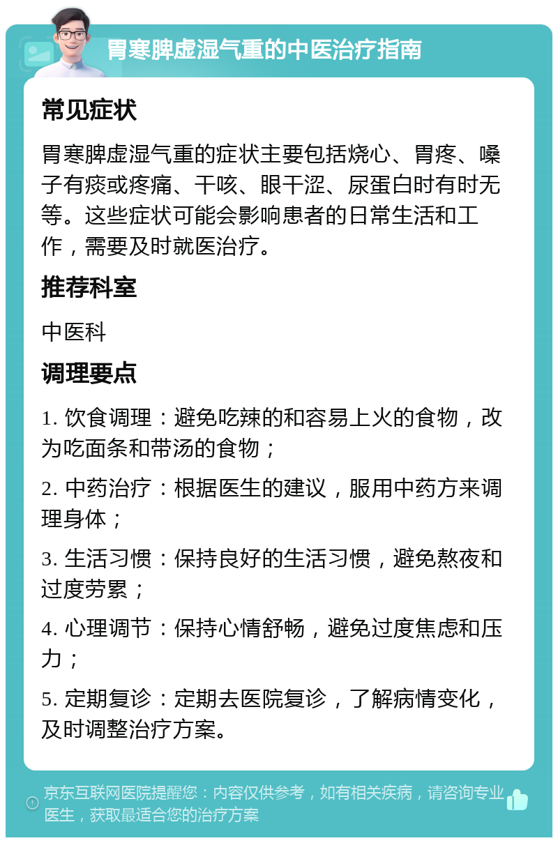 胃寒脾虚湿气重的中医治疗指南 常见症状 胃寒脾虚湿气重的症状主要包括烧心、胃疼、嗓子有痰或疼痛、干咳、眼干涩、尿蛋白时有时无等。这些症状可能会影响患者的日常生活和工作，需要及时就医治疗。 推荐科室 中医科 调理要点 1. 饮食调理：避免吃辣的和容易上火的食物，改为吃面条和带汤的食物； 2. 中药治疗：根据医生的建议，服用中药方来调理身体； 3. 生活习惯：保持良好的生活习惯，避免熬夜和过度劳累； 4. 心理调节：保持心情舒畅，避免过度焦虑和压力； 5. 定期复诊：定期去医院复诊，了解病情变化，及时调整治疗方案。