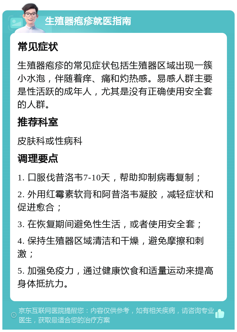 生殖器疱疹就医指南 常见症状 生殖器疱疹的常见症状包括生殖器区域出现一簇小水泡，伴随着痒、痛和灼热感。易感人群主要是性活跃的成年人，尤其是没有正确使用安全套的人群。 推荐科室 皮肤科或性病科 调理要点 1. 口服伐昔洛韦7-10天，帮助抑制病毒复制； 2. 外用红霉素软膏和阿昔洛韦凝胶，减轻症状和促进愈合； 3. 在恢复期间避免性生活，或者使用安全套； 4. 保持生殖器区域清洁和干燥，避免摩擦和刺激； 5. 加强免疫力，通过健康饮食和适量运动来提高身体抵抗力。