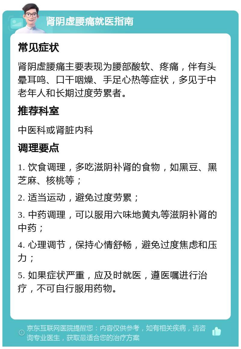 肾阴虚腰痛就医指南 常见症状 肾阴虚腰痛主要表现为腰部酸软、疼痛，伴有头晕耳鸣、口干咽燥、手足心热等症状，多见于中老年人和长期过度劳累者。 推荐科室 中医科或肾脏内科 调理要点 1. 饮食调理，多吃滋阴补肾的食物，如黑豆、黑芝麻、核桃等； 2. 适当运动，避免过度劳累； 3. 中药调理，可以服用六味地黄丸等滋阴补肾的中药； 4. 心理调节，保持心情舒畅，避免过度焦虑和压力； 5. 如果症状严重，应及时就医，遵医嘱进行治疗，不可自行服用药物。