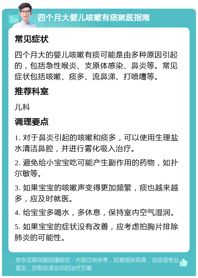 四个月大婴儿咳嗽有痰就医指南 常见症状 四个月大的婴儿咳嗽有痰可能是由多种原因引起的，包括急性喉炎、支原体感染、鼻炎等。常见症状包括咳嗽、痰多、流鼻涕、打喷嚏等。 推荐科室 儿科 调理要点 1. 对于鼻炎引起的咳嗽和痰多，可以使用生理盐水清洁鼻腔，并进行雾化吸入治疗。 2. 避免给小宝宝吃可能产生副作用的药物，如扑尔敏等。 3. 如果宝宝的咳嗽声变得更加频繁，痰也越来越多，应及时就医。 4. 给宝宝多喝水，多休息，保持室内空气湿润。 5. 如果宝宝的症状没有改善，应考虑拍胸片排除肺炎的可能性。