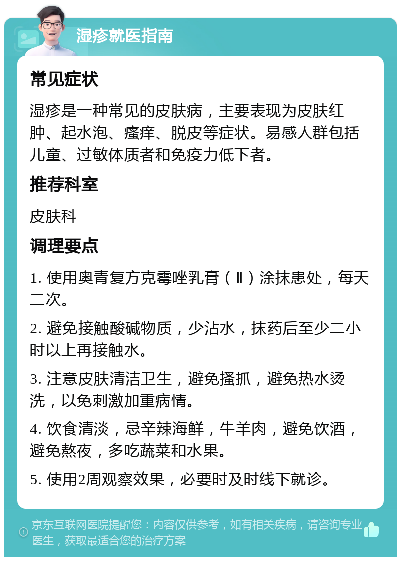 湿疹就医指南 常见症状 湿疹是一种常见的皮肤病，主要表现为皮肤红肿、起水泡、瘙痒、脱皮等症状。易感人群包括儿童、过敏体质者和免疫力低下者。 推荐科室 皮肤科 调理要点 1. 使用奥青复方克霉唑乳膏（Ⅱ）涂抹患处，每天二次。 2. 避免接触酸碱物质，少沾水，抹药后至少二小时以上再接触水。 3. 注意皮肤清洁卫生，避免搔抓，避免热水烫洗，以免刺激加重病情。 4. 饮食清淡，忌辛辣海鲜，牛羊肉，避免饮酒，避免熬夜，多吃蔬菜和水果。 5. 使用2周观察效果，必要时及时线下就诊。