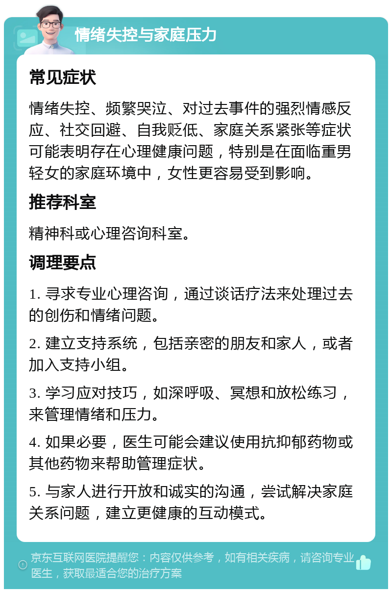 情绪失控与家庭压力 常见症状 情绪失控、频繁哭泣、对过去事件的强烈情感反应、社交回避、自我贬低、家庭关系紧张等症状可能表明存在心理健康问题，特别是在面临重男轻女的家庭环境中，女性更容易受到影响。 推荐科室 精神科或心理咨询科室。 调理要点 1. 寻求专业心理咨询，通过谈话疗法来处理过去的创伤和情绪问题。 2. 建立支持系统，包括亲密的朋友和家人，或者加入支持小组。 3. 学习应对技巧，如深呼吸、冥想和放松练习，来管理情绪和压力。 4. 如果必要，医生可能会建议使用抗抑郁药物或其他药物来帮助管理症状。 5. 与家人进行开放和诚实的沟通，尝试解决家庭关系问题，建立更健康的互动模式。