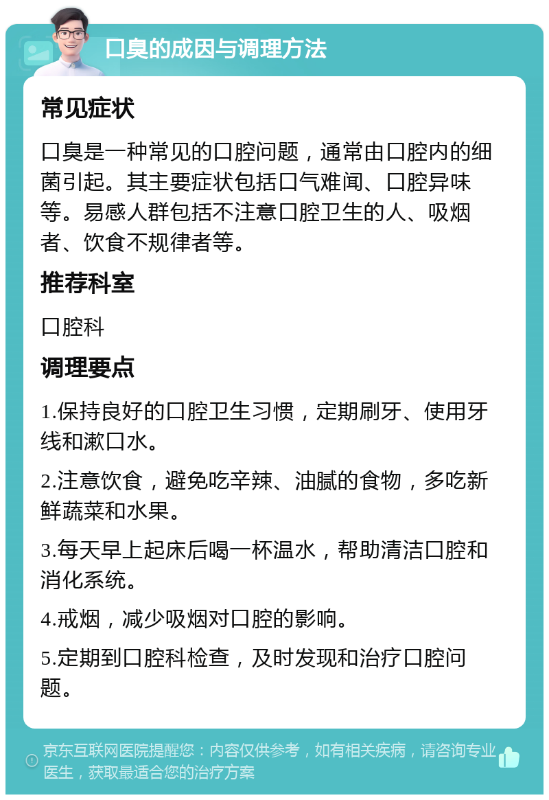 口臭的成因与调理方法 常见症状 口臭是一种常见的口腔问题，通常由口腔内的细菌引起。其主要症状包括口气难闻、口腔异味等。易感人群包括不注意口腔卫生的人、吸烟者、饮食不规律者等。 推荐科室 口腔科 调理要点 1.保持良好的口腔卫生习惯，定期刷牙、使用牙线和漱口水。 2.注意饮食，避免吃辛辣、油腻的食物，多吃新鲜蔬菜和水果。 3.每天早上起床后喝一杯温水，帮助清洁口腔和消化系统。 4.戒烟，减少吸烟对口腔的影响。 5.定期到口腔科检查，及时发现和治疗口腔问题。