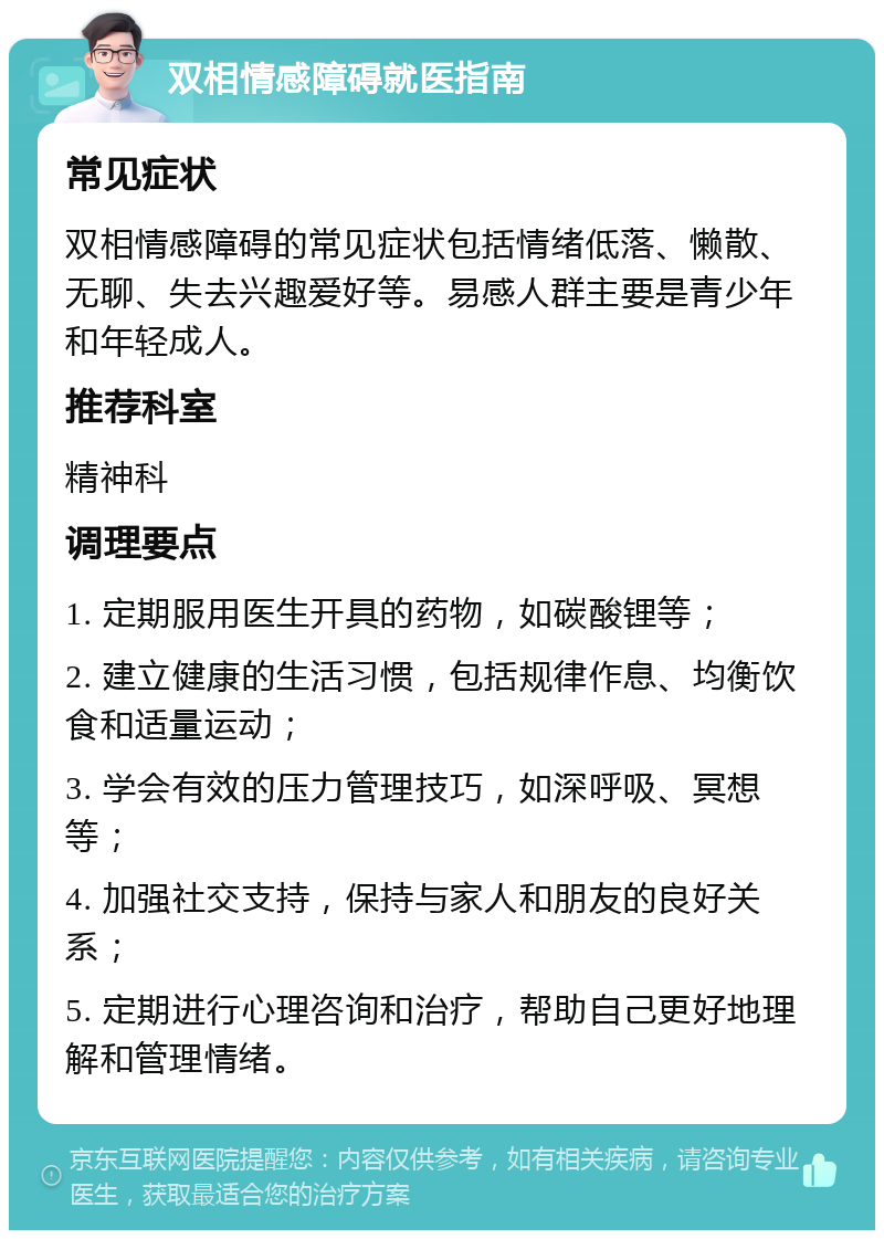 双相情感障碍就医指南 常见症状 双相情感障碍的常见症状包括情绪低落、懒散、无聊、失去兴趣爱好等。易感人群主要是青少年和年轻成人。 推荐科室 精神科 调理要点 1. 定期服用医生开具的药物，如碳酸锂等； 2. 建立健康的生活习惯，包括规律作息、均衡饮食和适量运动； 3. 学会有效的压力管理技巧，如深呼吸、冥想等； 4. 加强社交支持，保持与家人和朋友的良好关系； 5. 定期进行心理咨询和治疗，帮助自己更好地理解和管理情绪。