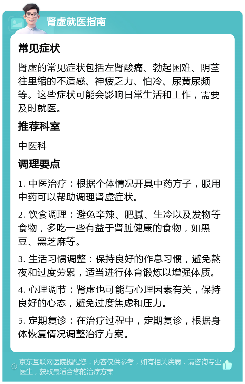 肾虚就医指南 常见症状 肾虚的常见症状包括左肾酸痛、勃起困难、阴茎往里缩的不适感、神疲乏力、怕冷、尿黄尿频等。这些症状可能会影响日常生活和工作，需要及时就医。 推荐科室 中医科 调理要点 1. 中医治疗：根据个体情况开具中药方子，服用中药可以帮助调理肾虚症状。 2. 饮食调理：避免辛辣、肥腻、生冷以及发物等食物，多吃一些有益于肾脏健康的食物，如黑豆、黑芝麻等。 3. 生活习惯调整：保持良好的作息习惯，避免熬夜和过度劳累，适当进行体育锻炼以增强体质。 4. 心理调节：肾虚也可能与心理因素有关，保持良好的心态，避免过度焦虑和压力。 5. 定期复诊：在治疗过程中，定期复诊，根据身体恢复情况调整治疗方案。