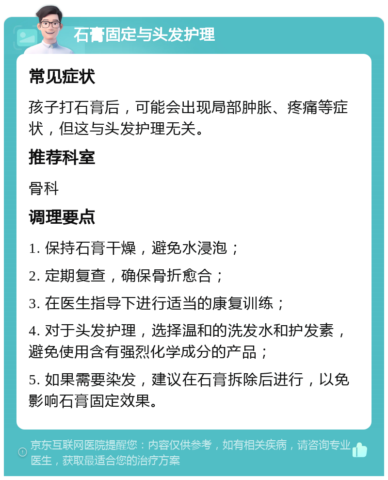 石膏固定与头发护理 常见症状 孩子打石膏后，可能会出现局部肿胀、疼痛等症状，但这与头发护理无关。 推荐科室 骨科 调理要点 1. 保持石膏干燥，避免水浸泡； 2. 定期复查，确保骨折愈合； 3. 在医生指导下进行适当的康复训练； 4. 对于头发护理，选择温和的洗发水和护发素，避免使用含有强烈化学成分的产品； 5. 如果需要染发，建议在石膏拆除后进行，以免影响石膏固定效果。