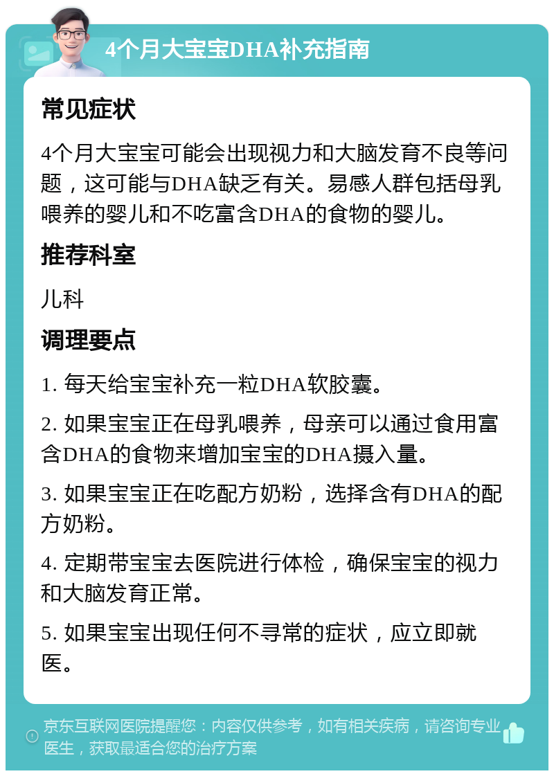 4个月大宝宝DHA补充指南 常见症状 4个月大宝宝可能会出现视力和大脑发育不良等问题，这可能与DHA缺乏有关。易感人群包括母乳喂养的婴儿和不吃富含DHA的食物的婴儿。 推荐科室 儿科 调理要点 1. 每天给宝宝补充一粒DHA软胶囊。 2. 如果宝宝正在母乳喂养，母亲可以通过食用富含DHA的食物来增加宝宝的DHA摄入量。 3. 如果宝宝正在吃配方奶粉，选择含有DHA的配方奶粉。 4. 定期带宝宝去医院进行体检，确保宝宝的视力和大脑发育正常。 5. 如果宝宝出现任何不寻常的症状，应立即就医。