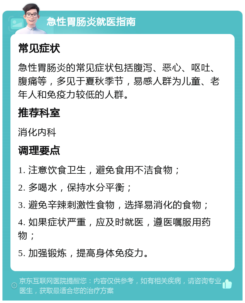 急性胃肠炎就医指南 常见症状 急性胃肠炎的常见症状包括腹泻、恶心、呕吐、腹痛等，多见于夏秋季节，易感人群为儿童、老年人和免疫力较低的人群。 推荐科室 消化内科 调理要点 1. 注意饮食卫生，避免食用不洁食物； 2. 多喝水，保持水分平衡； 3. 避免辛辣刺激性食物，选择易消化的食物； 4. 如果症状严重，应及时就医，遵医嘱服用药物； 5. 加强锻炼，提高身体免疫力。