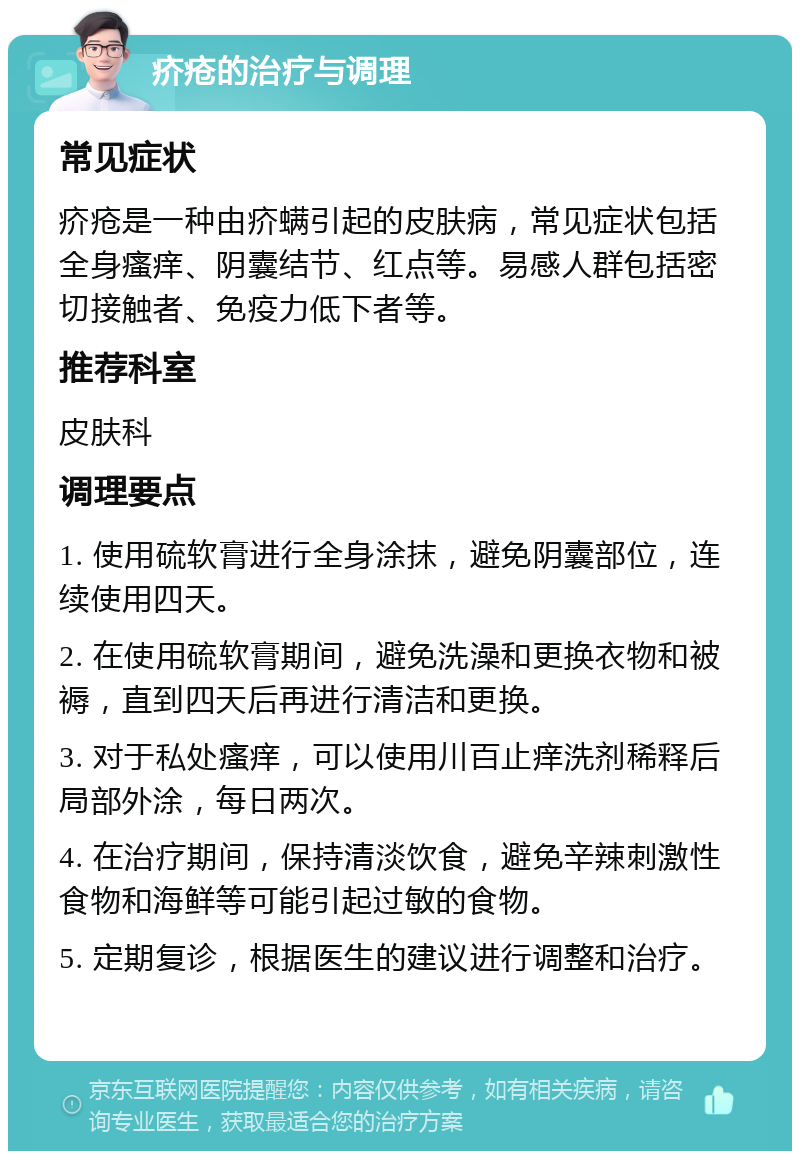 疥疮的治疗与调理 常见症状 疥疮是一种由疥螨引起的皮肤病，常见症状包括全身瘙痒、阴囊结节、红点等。易感人群包括密切接触者、免疫力低下者等。 推荐科室 皮肤科 调理要点 1. 使用硫软膏进行全身涂抹，避免阴囊部位，连续使用四天。 2. 在使用硫软膏期间，避免洗澡和更换衣物和被褥，直到四天后再进行清洁和更换。 3. 对于私处瘙痒，可以使用川百止痒洗剂稀释后局部外涂，每日两次。 4. 在治疗期间，保持清淡饮食，避免辛辣刺激性食物和海鲜等可能引起过敏的食物。 5. 定期复诊，根据医生的建议进行调整和治疗。