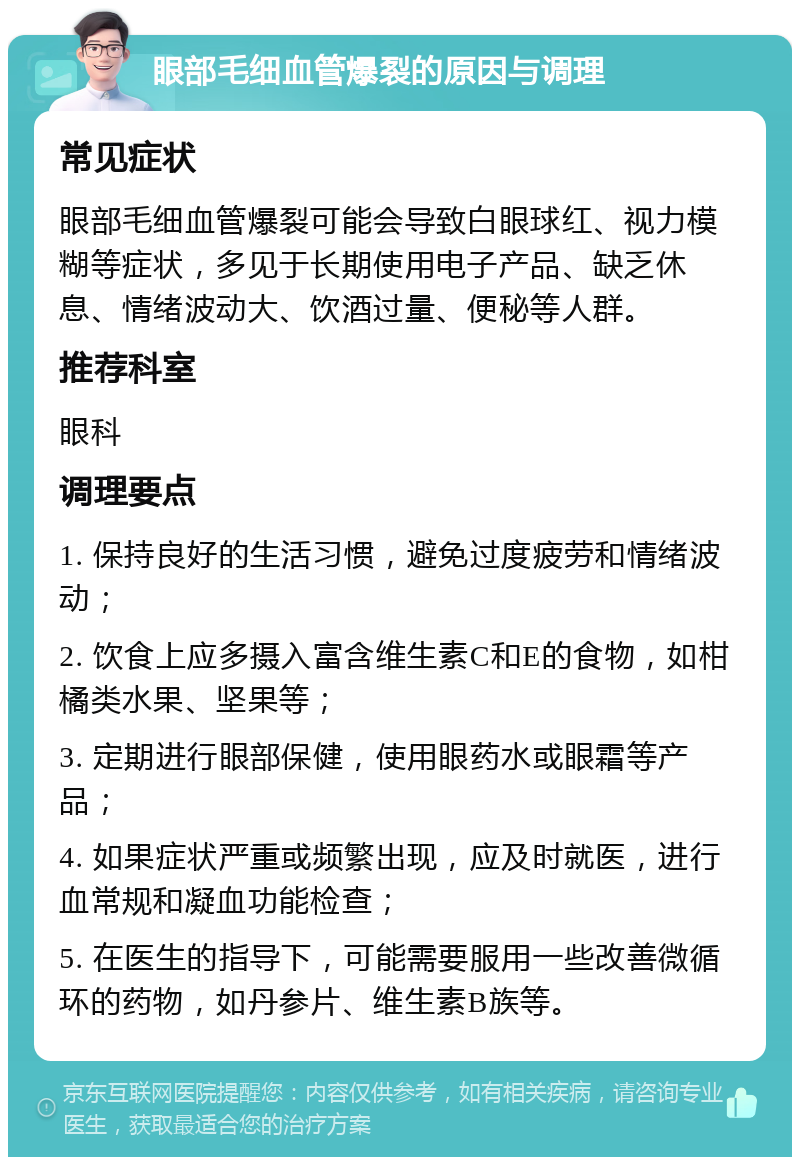 眼部毛细血管爆裂的原因与调理 常见症状 眼部毛细血管爆裂可能会导致白眼球红、视力模糊等症状，多见于长期使用电子产品、缺乏休息、情绪波动大、饮酒过量、便秘等人群。 推荐科室 眼科 调理要点 1. 保持良好的生活习惯，避免过度疲劳和情绪波动； 2. 饮食上应多摄入富含维生素C和E的食物，如柑橘类水果、坚果等； 3. 定期进行眼部保健，使用眼药水或眼霜等产品； 4. 如果症状严重或频繁出现，应及时就医，进行血常规和凝血功能检查； 5. 在医生的指导下，可能需要服用一些改善微循环的药物，如丹参片、维生素B族等。