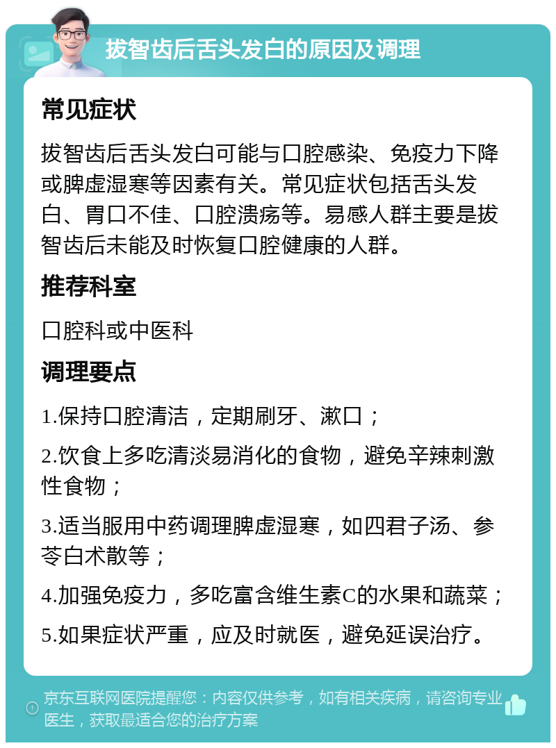 拔智齿后舌头发白的原因及调理 常见症状 拔智齿后舌头发白可能与口腔感染、免疫力下降或脾虚湿寒等因素有关。常见症状包括舌头发白、胃口不佳、口腔溃疡等。易感人群主要是拔智齿后未能及时恢复口腔健康的人群。 推荐科室 口腔科或中医科 调理要点 1.保持口腔清洁，定期刷牙、漱口； 2.饮食上多吃清淡易消化的食物，避免辛辣刺激性食物； 3.适当服用中药调理脾虚湿寒，如四君子汤、参苓白术散等； 4.加强免疫力，多吃富含维生素C的水果和蔬菜； 5.如果症状严重，应及时就医，避免延误治疗。