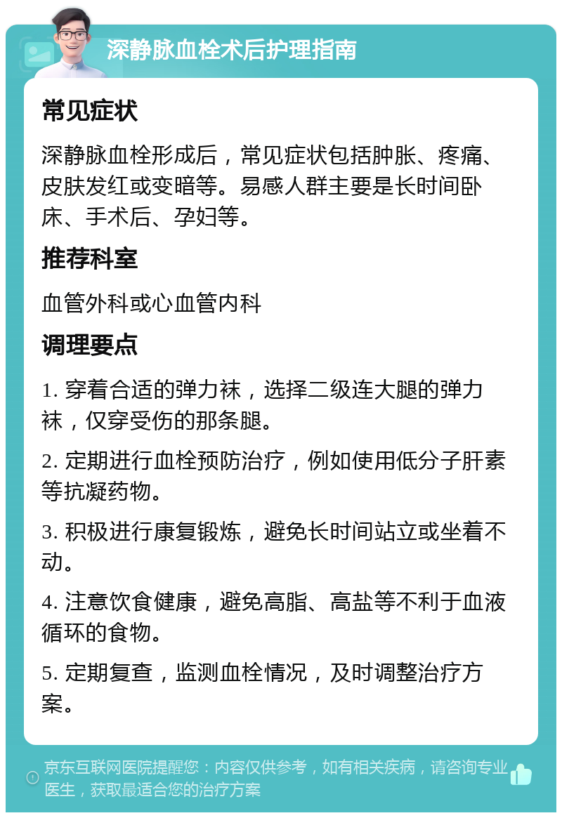 深静脉血栓术后护理指南 常见症状 深静脉血栓形成后，常见症状包括肿胀、疼痛、皮肤发红或变暗等。易感人群主要是长时间卧床、手术后、孕妇等。 推荐科室 血管外科或心血管内科 调理要点 1. 穿着合适的弹力袜，选择二级连大腿的弹力袜，仅穿受伤的那条腿。 2. 定期进行血栓预防治疗，例如使用低分子肝素等抗凝药物。 3. 积极进行康复锻炼，避免长时间站立或坐着不动。 4. 注意饮食健康，避免高脂、高盐等不利于血液循环的食物。 5. 定期复查，监测血栓情况，及时调整治疗方案。