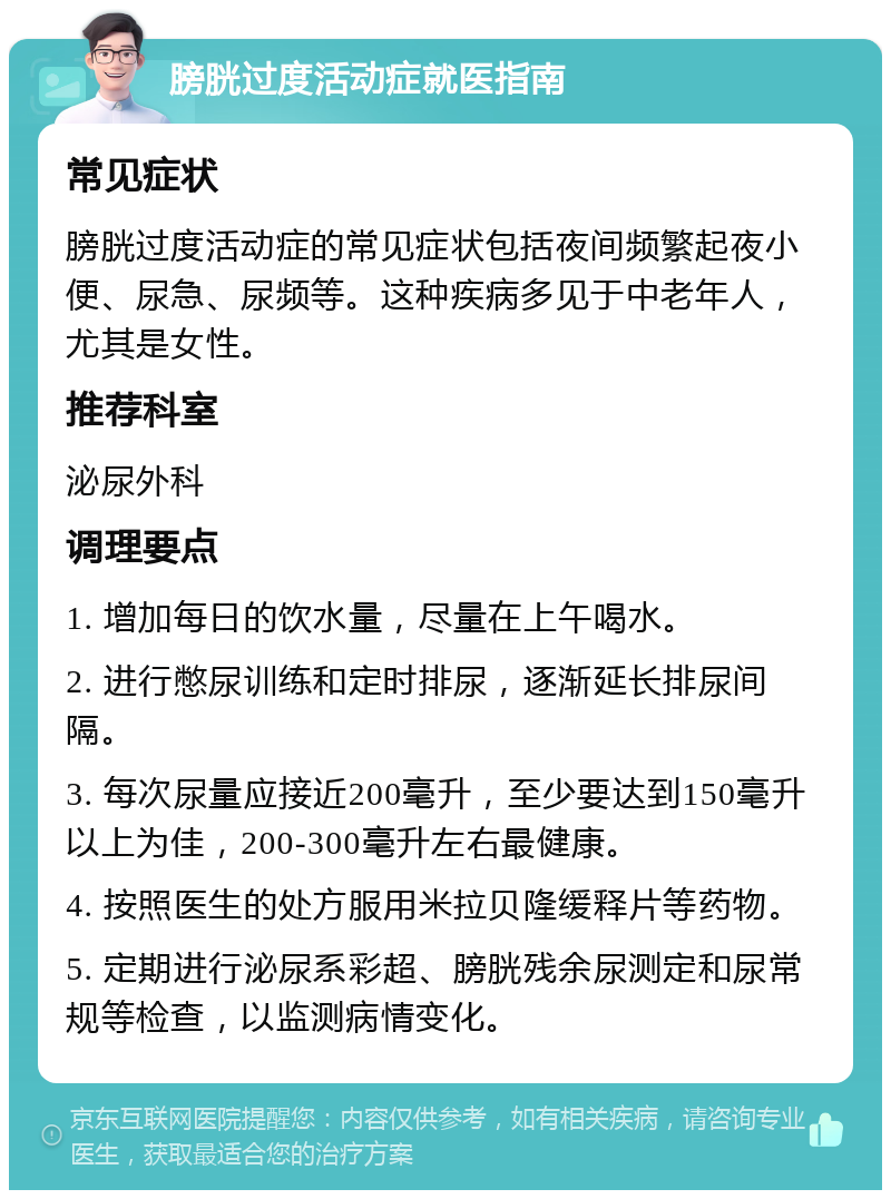 膀胱过度活动症就医指南 常见症状 膀胱过度活动症的常见症状包括夜间频繁起夜小便、尿急、尿频等。这种疾病多见于中老年人，尤其是女性。 推荐科室 泌尿外科 调理要点 1. 增加每日的饮水量，尽量在上午喝水。 2. 进行憋尿训练和定时排尿，逐渐延长排尿间隔。 3. 每次尿量应接近200毫升，至少要达到150毫升以上为佳，200-300毫升左右最健康。 4. 按照医生的处方服用米拉贝隆缓释片等药物。 5. 定期进行泌尿系彩超、膀胱残余尿测定和尿常规等检查，以监测病情变化。