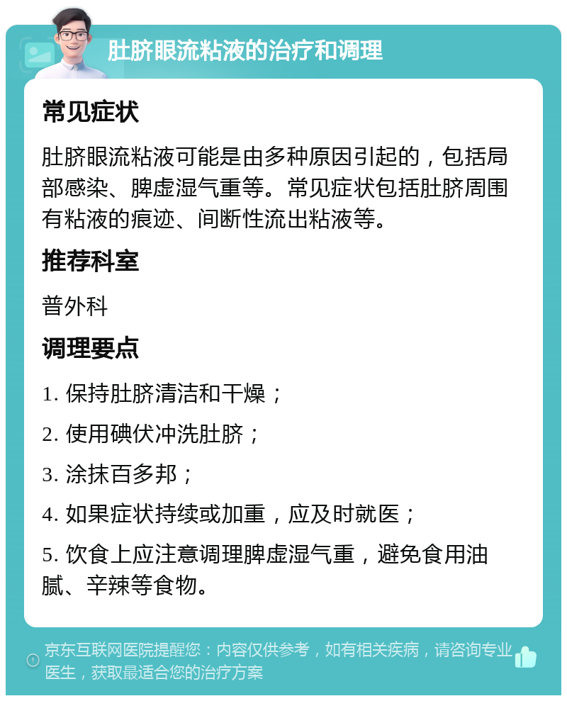 肚脐眼流粘液的治疗和调理 常见症状 肚脐眼流粘液可能是由多种原因引起的，包括局部感染、脾虚湿气重等。常见症状包括肚脐周围有粘液的痕迹、间断性流出粘液等。 推荐科室 普外科 调理要点 1. 保持肚脐清洁和干燥； 2. 使用碘伏冲洗肚脐； 3. 涂抹百多邦； 4. 如果症状持续或加重，应及时就医； 5. 饮食上应注意调理脾虚湿气重，避免食用油腻、辛辣等食物。