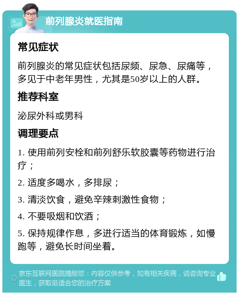 前列腺炎就医指南 常见症状 前列腺炎的常见症状包括尿频、尿急、尿痛等，多见于中老年男性，尤其是50岁以上的人群。 推荐科室 泌尿外科或男科 调理要点 1. 使用前列安栓和前列舒乐软胶囊等药物进行治疗； 2. 适度多喝水，多排尿； 3. 清淡饮食，避免辛辣刺激性食物； 4. 不要吸烟和饮酒； 5. 保持规律作息，多进行适当的体育锻炼，如慢跑等，避免长时间坐着。